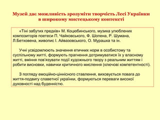 Музей дає можливість зрозуміти творчість Лесі Українки
в широкому мистецькому контексті
«Тіні забутих предків» М. Коцюбинського, музика улюблених
композиторів поетеси П. Чайковського, Ф. Шопена, Р. Шумана,
Л.Бетховена, живопис І. Айвазовського, О. Мурашка та ін.
Учні усвідомлюють значення етичних норм в особистому та
суспільному житті, формують прагнення дотримуватися їх у власному
житті, вміння пов’язувати події художнього твору з реальним життям і
робити висновки, навички критичного мислення (ключові компетентності).
З погляду емоційно-ціннісного ставлення, виховується повага до
життя-подвигу славетної українки, формуються переваги високої
духовності над буденністю.
 