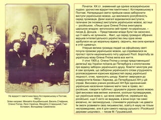 Початок ХХ ст. знаменний ще однією всеукраїнською
подією: урочистим відкриттям пам'ятника І. Котляревському в
Полтаві. Напередодні свята прийшов наказ заборонити
виступи українською мовою, що викликало розгубленість
серед промовців. Деякі взагалі відмовилися виступати,
галичани (як іноземці) виступали українською мовою, всі інші
– російською. «Лише одна Олена Пчілка знехтувала
царською владою: виголосила свій привіт по-українськи, –
писав Д. Донцов. – Представники влади були так заскочені,
що її навіть не зупинили... Факт, що серед громадно зібраних
вершків інтелектуального українства лиш одна жінка
здобулася на цю моральну відвагу, свідчить, яка сила крилася
в отій «дивачці».
Уперше велика громада людей на офіційному святі
почула промови українською мовою, що сприймалися як
протест проти національного гніту царської Росії. Боротьбу за
українську мову Олена Пчілка вела все життя.
У січні 1905 р. Олена Пчілка у складі представницької
делегації від України поїхала до Петербурга з клопотанням
про відміну заборон українського друку. Комітет міністрів уже
й сам зрозумів, що заборони українського слова утруднюють
розповсюдження корисних відомостей серед української
людності, отже, приносять шкоду. Комітет звернувся до
університетів Києва і Харкова, до Петербурзької АН у цій
справі. Висновок учених російської АН був однозначний:
українське населення повинно мати таке ж право, як і
російське, говорити публічно і друкувати рідною своєю мовою.
Цей висновок мав велике значення, оскільки підтверджував,
що українська мова є, що вона самобутня, окремішня від
російської, «що її ніхто не видумав, а вона існує так само
віковічно, як і великоруська, і спинювати українців і не давати
їм змоги розвивати своє письменство, освіту й науку не тільки
несправедливо, але й для самого народу руського і Російської
держави шкідливо», – писав М. Грушевський.
На відкритті пам'ятника Івану Котляревському в Полтаві,
1903 р.
Зліва направо: Михайло Коцюбинський, Василь Стефаник,
Олена Пчілка, Леся Українка, Михайло Старицький, Гнат
Хоткевич, Володимир Самійленко
 