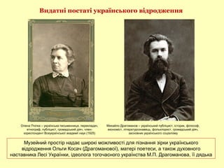 Музейний простір надає широкі можливості для пізнання зірки українського
відродження Ольги Косач (Драгоманової), матері поетеси, а також духовного
наставника Лесі Українки, ідеолога тогочасного українства М.П. Драгоманова, її дядька
Видатні постаті українського відродження
Олена Пчілка – українська письменниця, перекладач,
етнограф, публіцист, громадський діяч, член-
кореспондент Всеукраїнської академії наук (1925)
Михайло Драгоманов – український публіцист, історик, філософ,
економіст, літературознавець, фольклорист, громадський діяч,
засновник українського соціалізму
 
