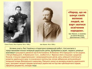 Активна участь Лесі Українки в літературно-громадській роботі, тісні контакти з
представниками кількох генерацій українських діячів, відображені в музеї, надають унікальні
можливості розширити уявлення про В.Антоновича, М.Лисенка і М.Старицького та їхні родини,
І.Нечуя-Левицького, А.Кримського та ін., особистість І. Франка в його стосунках з родиною
Косачів; стосунки наддніпрянських і західноукраїнських діячів; роль київської інтелігенції в
розвитку українського руху та осучасненні суспільства; вплив заборонних актів російської
імперської влади (Валуєвського циркуляру, Емського указу) на динаміку розвитку українського
руху; програмні засади й форми організації українства на підставі публікацій його лідерів,
офіційних документів, спогадів тощо.
Олена Пчілка і Леся Українка. Ялта. 1898 р.
«Народ, що не
шанує своїх
великих
людей, не
варт зватися
освіченим
народом».
Іван Франко. Із промови
на ювілеї Михайла
Драгоманова (1895)
Іван Франко. Фото 1896 р.
 