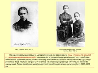 На окрему увагу заслуговують матеріали музею, які розкривають тему «Україна початку ХХ
ст. перед викликами модернізації»: політизацію та радикалізацію українського руху; проблеми
консолідації української нації; самостійницьку й автономістську течії в національному русі; події
революції 1905-1907 рр. в Україні, їхній вплив на активізацію українців у Російській імперії та
оцінку подій Лесею Українкою; український політичний і національно-культурний рух 1907-1913
рр.
Леся Українка. Фото 1901 р. Ольга Кобилянська і Леся Українка.
Чернівці. Фото 1901 р.
 