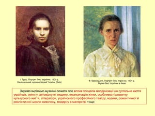 Окремо виділимо музейні сюжети про вплив процесів модернізації на суспільне життя
українців, зміни у світовідчутті людини, емансипацію жінки, особливості розвитку
культурного життя, літератури, українського професійного театру, музики, романтичної й
реалістичної школи живопису, модерну в малярстві тощо
І. Труш. Портрет Лесі Українки. 1900 р.
Національний художній музей України (Київ)
Ф. Красицький. Портрет Лесі Українки. 1904 р.
Музей Лесі Українки в Києві
 