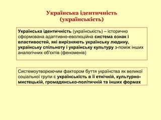 Українська ідентичність
(українськість)
Українська ідентичність (українськість) – історично
сформована адаптивно-еволюційна система ознак і
властивостей, які вирізняють українську людину,
українську спільноту і українську культуру з-поміж інших
аналогічних об'єктів (феноменів)
Системоутворюючим фактором буття українства як великої
соціальної групи є українськість в її етнічній, культурно-
мистецькій, громадянсько-політичній та інших формах
 