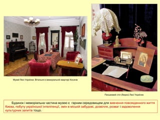 Будинок і меморіальна частина музею є гарним середовищем для вивчення повсякденного життя
Києва, побуту української інтелігенції, змін в міській забудові, дозвілля, розваг і задоволення
культурних запитів тощо.
Музей Лесі Українки. Вітальня в меморіальній квартирі Косачів
Письмовий стіл (бюрко) Лесі Українки.
 