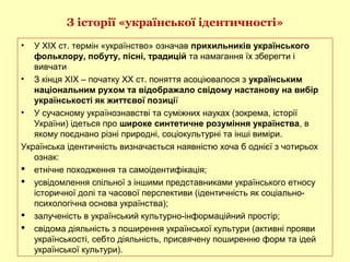 З історії «української ідентичності»
• У ХІХ ст. термін «українство» означав прихильників українського
фольклору, побуту, пісні, традицій та намагання їх зберегти і
вивчати
• З кінця ХІХ – початку ХХ ст. поняття асоціювалося з українським
національним рухом та відображало свідому настанову на вибір
українськості як життєвої позиції
• У сучасному українознавстві та суміжних науках (зокрема, історії
України) ідеться про широке синтетичне розуміння українства, в
якому поєднано різні природні, соціокультурні та інші виміри.
Українська ідентичність визначається наявністю хоча б однієї з чотирьох
ознак:
 етнічне походження та самоідентифікація;
 усвідомлення спільної з іншими представниками українського етносу
історичної долі та часової перспективи (ідентичність як соціально-
психологічна основа українства);
 залученість в український культурно-інформаційний простір;
 свідома діяльність з поширення української культури (активні прояви
українськості, себто діяльність, присвячену поширенню форм та ідей
української культури).
 