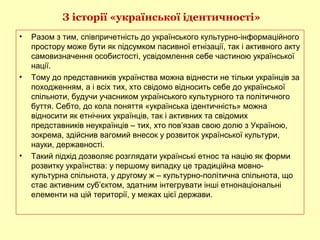 З історії «української ідентичності»
• Разом з тим, співпричетність до українського культурно-інформаційного
простору може бути як підсумком пасивної етнізації, так і активного акту
самовизначення особистості, усвідомлення себе частиною української
нації.
• Тому до представників українства можна віднести не тільки українців за
походженням, а і всіх тих, хто свідомо відносить себе до української
спільноти, будучи учасником українського культурного та політичного
буття. Себто, до кола поняття «українська ідентичність» можна
відносити як етнічних українців, так і активних та свідомих
представників неукраїнців – тих, хто пов’язав свою долю з Україною,
зокрема, здійснив вагомий внесок у розвиток української культури,
науки, державності.
• Такий підхід дозволяє розглядати українські етнос та націю як форми
розвитку українства: у першому випадку це традиційна мовно-
культурна спільнота, у другому ж – культурно-політична спільнота, що
стає активним суб’єктом, здатним інтегрувати інші етнонаціональні
елементи на цій території, у межах цієї держави.
 