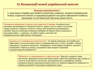 Із Концепції нової української школи
Ключові компетентності –
ті, яких кожен потребує для особистої реалізації, розвитку, активної громадянської
позиції, соціальної інклюзії та працевлаштування і які здатні забезпечити особисту
реалізацію та життєвий успіх протягом усього життя.
Спілкування державною (і рідною у разі відмінності) мовами. Це вміння усно і
письмово висловлювати й тлумачити поняття, думки, почуття, факти та погляди
(через слухання, говоріння, читання, письмо, застосування мультимедійних
засобів). Здатність реагувати мовними засобами на повний спектр соціальних і
культурних явищ – у навчанні, на роботі, вдома, у вільний час.
Усвідомлення ролі ефективного спілкування.
Соціальна та громадянська компетентності. Усі форми поведінки, які потрібні для
ефективної та конструктивної участі у громадському житті, в сім’ї, на роботі. Уміння
працювати з іншими на результат, попереджати і розв’язувати конфлікти, досягати
компромісів. Повага до закону, дотримання прав людини і підтримка
соціокультурного різноманіття.
Обізнаність та самовираження у сфері культури. Здатність розуміти твори
мистецтва, формувати власні мистецькі смаки, самостійно виражати ідеї, досвід та
почуття за допомогою мистецтва. Ця компетентність передбачає глибоке
розуміння власної національної ідентичності як підґрунтя відкритого ставлення та
поваги до розмаїття культурного вираження інших.
 