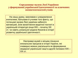 Середовище музею Лесі Українки
у формуванні української ідентичності та ключових
компетентностей учнів
На нашу думку, важливим є усвідомлення
вчителями, батьками й учнями того факту, що
потенціал музею Лесі українки набагато
вагоміший, аніж висвітлення видатної постаті в
українській літературі кінця ХІХ – початку ХХ
ст. чи навіть унікальної родини Косачів в історії
розвитку української ідентичності.
Насправді музей є місцем пізнання
епохальних процесів в історії України, які
очевидно можна узагальнити як формування
модерної української нації в другій половині ХІХ –
ХХ ст.
 