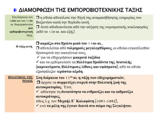 ΔΙΑΜΟΡΥΩ΢Η ΣΗ΢ ΕΜΠΟΡΟΒΙΟΣΕΦΝΙΚΗ΢ ΣΑΞΗ΢
Σηε δηάξθεηα ηνπ
10νπ θαη ηνπ 11νπ
αη. δηακνξθώλεηαη
κηα
εκπνξνβηνηερληθή
ηάμε,
 ε νπνία απνηέιεζε ηελ πεγή ηεο αλακθηζβήηεηεο επεκεξίαο ηνπ
Βπδαληίνπ θαηά ηελ πεξίνδν απηή.
 Απηό απνδεηθλύεηαη από ηελ αύμεζε ηεο λνκηζκαηηθήο θπθινθνξίαο
(από ην 10ν αη. θαη εμήο).
Η ηάμε απηή,
 αθκάδεη ζην πξώην κηζό ηνπ 11νπ αη.,
 απνηειείηαη από ηνικεξνύο κεγαιεκπόξνπο, νη νπνίνη εγθαηέιεηπαλ
πξνζσξηλά ηελ νηθνγέλεηα ηνπο,
 γηα λα επηρεηξήζνπλ καθξηλά ηαμίδηα
 θαη λα εκπνξεπηνύλ ηα πνιύηηκα πξνϊόληα ηεο Αλαηνιήο
(θαξπθεύκαηα, πνιύηηκνπο ιίζνπο θαη πθάζκαηα), από ηα νπνία
εμαζθάιηδαλ ηεξάζηηα θέξδε.
ΠΟΛΙΣΙΚΟ΢ ΣΗ΢
ΡΟΛΟ΢
΢ηε δηάξθεηα ηνπ 11νπ αη. ε ηάμε ηωλ επηρεηξεκαηηώλ,
 άξρηζε λα ζπκκεηέρεη ελεξγά ζηελ πνιηηηθή δωή ηεο
απηνθξαηνξίαο. Έηζη,
 απέθηεζε ηε δπλαηόηεηα λα ελζξνλίδεη θαη λα εθζξνλίδεη
απηνθξάηνξεο,
όπσο ι.ρ. ηνλ Μηραήι Ε΄ Καιαθάηε (1041-1042),
 ελώ ηα κέιε ηεο έγηλαλ δεθηά ζην ζώκα ηεο ΢πγθιήηνπ.
 