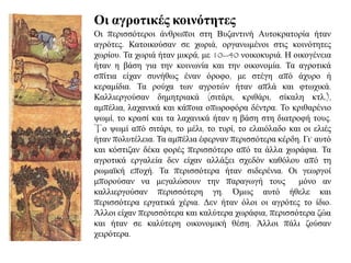 Οη αγξνηηθέο θνηλόηεηεο
Οη πεξηζζόηεξνη άλζξσπνη ζηε Βπδαληηλή Απηνθξαηνξία ήηαλ
αγξόηεο. Καηνηθνύζαλ ζε ρσξηά, νξγαλσκέλνη ζηηο θνηλόηεηεο
ρσξίνπ. Τα ρσξηά ήηαλ κηθξά, κε 10--40 λνηθνθπξηά. Ζ νηθνγέλεηα
ήηαλ ε βάζε γηα ηελ θνηλσλία θαη ηελ νηθνλνκία. Τα αγξνηηθά
ζπίηηα είραλ ζπλήζσο έλαλ όξνθν, κε ζηέγε από άρπξν ή
θεξακίδηα. Τα ξνύρα ησλ αγξνηώλ ήηαλ απιά θαη θησρηθά.
Καιιηεξγνύζαλ δεκεηξηαθά (ζηηάξη, θξηζάξη, ζίθαιε θηι.),
ακπέιηα, ιαραληθά θαη θάπνηα νπσξνθόξα δέληξα. Τν θξηζαξέλην
ςσκί, ην θξαζί θαη ηα ιαραληθά ήηαλ ε βάζε ζηε δηαηξνθή ηνπο.
Tν ςσκί από ζηηάξη, ην κέιη, ην ηπξί, ην ειαηόιαδν θαη νη ειηέο
ήηαλ πνιπηέιεηα. Τα ακπέιηα έθεξλαλ πεξηζζόηεξα θέξδε. Γη’ απηό
θαη θόζηηδαλ δέθα θνξέο πεξηζζόηεξν από ηα άιια ρσξάθηα. Τα
αγξνηηθά εξγαιεία δελ είραλ αιιάμεη ζρεδόλ θαζόινπ από ηε
ξσκατθή επνρή. Τα πεξηζζόηεξα ήηαλ ζηδεξέληα. Οη γεσξγνί
κπνξνύζαλ λα κεγαιώζνπλ ηελ παξαγσγή ηνπο κόλν αλ
θαιιηεξγνύζαλ πεξηζζόηεξε γε. Όκσο απηό ήζειε θαη
πεξηζζόηεξα εξγαηηθά ρέξηα. Γελ ήηαλ όινη νη αγξόηεο ην ίδην.
Άιινη είραλ πεξηζζόηεξα θαη θαιύηεξα ρσξάθηα, πεξηζζόηεξα δώα
θαη ήηαλ ζε θαιύηεξε νηθνλνκηθή ζέζε. Άιινη πάιη δνύζαλ
ρεηξόηεξα.
 