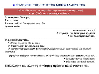 ΕΠΙΔΕΙΝΩ΢Η ΣΗ΢ ΘΕ΢Η΢ ΣΩΝ ΜΙΚΡΟΚΑΛΛΙΕΡΓΗΣΩΝ
Από ηα ηέιε ηνπ 8νπ αη., ζεκεηώλεηαη κηα απνθαζηζηηθή ζηξνθή
ζηελ εμέιημε ηεο αγξνηηθήο θνηλόηεηαο.
Οη θνηλωληθέο δηαθνξέο
 εληείλνληαη
 θαη επλννύλ ηε δηακόξθσζε κηαο λέαο
αξηζηνθξαηίαο.
ε αξηζηνθξαηία απηή
 αλέξρεηαη ζηε δηνηθεηηθή θιίκαθα
 θαη πινπηίδεη ηαρύηαηα.
Οη κηθξνθαιιηεξγεηέο,
 ππεξθνξησκέλνη από θόξνπο,
 παξαρωξνύλ ηνπο θιήξνπο ηνπο
 θαη γίλνληαη πάξνηθνη ηωλ δπλαηώλ, παξαηηνύκελνη εθνύζηα από κηα νδπλεξή
ειεπζεξία.
θόξνο ησλ γεωξγώλ πνπ εγθαηέιεηπαλ ηε γε ηνπο επηβάξπλε ηνπο γείηνλεο, νη νπνίνη,
 αδπλαηνύζαλ λα πιεξώζνπλ,
 ηξέπνληαλ θαη απηνί ζε θπγή.
Ζ αιιειεγγύε ησλ κειώλ ηεο θνηλόηεηαο ζηξάθεθε ηειηθά ελαληίνλ ηνπο.
 