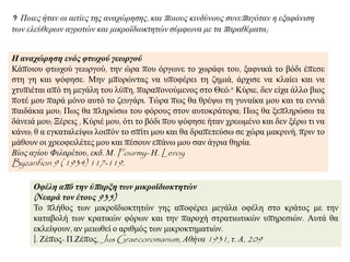 Η ανασώπηζη ενόρ θηωσού γεωπγού
Κάπνηνπ θησρνύ γεσξγνύ, ηελ ώξα πνπ όξγσλε ην ρσξάθη ηνπ, μαθληθά ην βόδη έπεζε
ζηε γε θαη ςόθεζε. Μελ κπνξώληαο λα ππνθέξεη ηε δεκηά, άξρηζε λα θιαίεη θαη λα
ρηππηέηαη από ηε κεγάιε ηνπ ιύπε, παξαπνλνύκελνο ζην Θεό:" Κύξηε, δελ είρα άιιν βηνο
πνηέ κνπ παξά κόλν απηό ην δεπγάξη. Τώξα πσο ζα ζξέςσ ηε γπλαίθα κνπ θαη ηα ελληά
παηδάθηα κνπ; Πσο ζα πιεξώζσ ηνπ θόξνπο ζηνλ απηνθξάηνξα; Πσο ζα μεπιεξώζσ ηα
δάλεηά κνπ; Ξέξεηο , Κύξηέ κνπ, όηη ην βόδη πνπ ςόθεζε ήηαλ ρξεσκέλν θαη δελ μέξσ ηη λα
θάλσ; ζ α εγθαηαιείςσ ινηπόλ ην ζπίηη κνπ θαη ζα δξαπεηεύζσ ζε ρώξα καθξηλή, πξηλ ην
κάζνπλ νη ρξενθεηιέηεο κνπ θαη πέζνπλ επάλσ κνπ ζαλ άγξηα ζεξία.
Βίνο αγίνπ Φηιαξέηνπ, εθδ. Μ. Fourmy- Η. Leroy
Byzanfion 9 ( 1934) 117-119.
Οθέλη από ηην ύπαπξη ηων μικποϊδιοκηηηών
(Νεαπά ηον έηοςρ 935)
Τν πιήζνο ησλ κηθξντδηνθηεηώλ γεο απνθέξεη κεγάια νθέιε ζην θξάηνο κε ηελ
θαηαβνιή ησλ θξαηηθώλ θόξσλ θαη ηελ παξνρή ζηξαηησηηθώλ ππεξεζηώλ. Απηά ζα
εθιείςνπλ, αλ κεησζεί ν αξηζκόο ησλ κηθξνθηεκαηηώλ.
I. Εέπνο- Π.Εέπνο, Jus Graecoromanum, Αζήλα 1931, η. Α, 209
Πνηεο ήηαλ νη αηηίεο ηεο αλαρώξεζεο, θαη πνηνπο θηλδύλνπο ζπλεπαγόηαλ ε εμαθάληζε
ησλ ειεύζεξσλ αγξνηώλ θαη κηθξντδηνθηεηώλ ζύκθσλα κε ηα παξαζέκαηα;
 