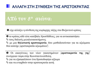 ΑΛΛΑΓΗ ΢ΣΗ ΢ΤΝΘΕ΢Η ΣΗ΢ ΑΡΙ΢ΣΟΚΡΑΣΙΑ΢
Από ηνλ 8ν αηώλα:
 είρε αιιάμεη ε ζύλζεζε ηεο θπξίαξρεο ηάμεο ζην Βπδαληηλό θξάηνο
 ην θξάηνο από ηόηε θαηέβαιε πξνζπάζεηεο, γηα λα αληηθαηαζηήζεη
 ηνπο παιηνύο κεγαινγαηνθηήκνλεο
 κε κηα παιαηηαλή αξηζηνθξαηία, πνπ κηζζνδνηνύληαλ γηα ηα αμηώκαηα
πνπ θαηείρε (αξηζηνθξαηία αμησκάησλ).
 Οη νηθνγέλεηεο ησλ λέσλ γαηνθηεκόλσλ (αξηζηνθξαηία ηεο γεο)
ζπλέξξεαλ ηώξα ζηελ Κσλζηαληηλνύπνιε,
 γηα λα εμαζθαιίζνπλ έλα πξνζνδνθόξν αμίσκα
 θαη λα εληαρζνύλ ζηελ αξηζηνθξαηία απηή.
 