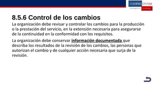 8.5.6 Control de los cambios
La organización debe revisar y controlar los cambios para la producción
o la prestación del servicio, en la extensión necesaria para asegurarse
de la continuidad en la conformidad con los requisitos.
La organización debe conservar información documentada que
describa los resultados de la revisión de los cambios, las personas que
autorizan el cambio y de cualquier acción necesaria que surja de la
revisión.
 