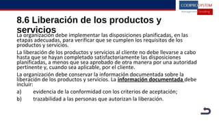 8.6 Liberación de los productos y
serviciosLa organización debe implementar las disposiciones planificadas, en las
etapas adecuadas, para verificar que se cumplen los requisitos de los
productos y servicios.
La liberación de los productos y servicios al cliente no debe llevarse a cabo
hasta que se hayan completado satisfactoriamente las disposiciones
planificadas, a menos que sea aprobado de otra manera por una autoridad
pertinente y, cuando sea aplicable, por el cliente.
La organización debe conservar la información documentada sobre la
liberación de los productos y servicios. La información documentada debe
incluir:
a) evidencia de la conformidad con los criterios de aceptación;
b) trazabilidad a las personas que autorizan la liberación.
 