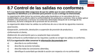 8.7 Control de las salidas no conformes
8.7.1 La organización debe asegurarse de que las salidas que no sean conformes con sus
requisitos se identifican y se controlan para prevenir su uso o entrega no intencionada.
La organización debe tomar las acciones adecuadas basándose en la naturaleza de la no
conformidad y en su efecto sobre la conformidad de los productos y servicios. Esto se debe aplicar
también a los productos y servicios no conformes detectados después de la entrega de los
productos, durante o después de la provisión de los servicios.
La organización debe tratar las salidas no conformes de una o más de las siguientes maneras:
a)corrección;
b)separación, contención, devolución o suspensión de provisión de productos y servicios
c)información al cliente;
d)obtención de autorización para su aceptación bajo concesión.
Debe verificarse la conformidad con los requisitos cuando se corrigen las salidas no conformes.
8.7.2 La organización debe conservar la información documentada que:
a) describa la no conformidad;
b) describa las acciones tomadas;
c) describa todas las concesiones obtenidas;
d) identifique la autoridad que decide la acción con respecto a la no conformidad
 