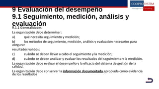 9 Evaluación del desempeño
9.1 Seguimiento, medición, análisis y
evaluación9.1.1 Generalidades
La organización debe determinar:
a) qué necesita seguimiento y medición;
b) los métodos de seguimiento, medición, análisis y evaluación necesarios para
asegurar
resultados válidos;
c) cuándo se deben llevar a cabo el seguimiento y la medición;
d) cuándo se deben analizar y evaluar los resultados del seguimiento y la medición.
La organización debe evaluar el desempeño y la eficacia del sistema de gestión de la
calidad.
La organización debe conservar la información documentada apropiada como evidencia
de los resultados
 