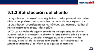 9.1.2 Satisfacción del cliente
La organización debe realizar el seguimiento de las percepciones de los
clientes del grado en que se cumplen sus necesidades y expectativas.
La organización debe determinar los métodos para obtener, realizar el
seguimiento y revisar esta información.
NOTALos ejemplos de seguimiento de las percepciones del cliente
pueden incluir las encuestas al cliente, la retroalimentación del cliente
sobre los productos y servicios entregados, las reuniones con los
clientes, el análisis de las cuotas de mercado, las felicitaciones, las
garantías utilizadas y los informes de agentes comerciales.
 