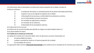 c) la información sobre el desempeño y la eficacia del sistema de gestión de la calidad, incluidas las
tendencias relativas a:
1) la satisfacción del cliente y la retroalimentación de las partes interesadas pertinentes;
2) el grado en que se han logrado los objetivos de la calidad;
3) el desempeño de los procesos y conformidad de los productos y servicios;
4) las no conformidades y acciones correctivas;
5) los resultados de seguimiento y medición;
6) los resultados de las auditorías;
7) el desempeño de los proveedores externos;
d) la adecuación de los recursos;
e) la eficacia de las acciones tomadas para abordar los riesgos y las oportunidades (véase si.);
f) las oportunidades de mejora.
9.3.3 Salidas de la revisión por la dirección
Las salidas de la revisión por la dirección deben incluir las decisiones y acciones relacionadas con:
a) las oportunidades de mejora;
b) cualquier necesidad de cambio en el sistema de gestión de la calidad;
c) las necesidades de recursos.
La organización debe conservar información documentada como evidencia de los resultados de las revisiones por la dirección.
 