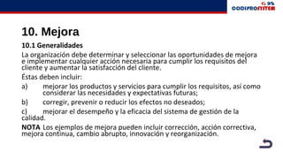 10. Mejora
10.1 Generalidades
La organización debe determinar y seleccionar las oportunidades de mejora
e implementar cualquier acción necesaria para cumplir los requisitos del
cliente y aumentar la satisfacción del cliente.
Éstas deben incluir:
a) mejorar los productos y servicios para cumplir los requisitos, así como
considerar las necesidades y expectativas futuras;
b) corregir, prevenir o reducir los efectos no deseados;
c) mejorar el desempeño y la eficacia del sistema de gestión de la
calidad.
NOTA Los ejemplos de mejora pueden incluir corrección, acción correctiva,
mejora continua, cambio abrupto, innovación y reorganización.
 