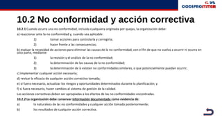 10.2 No conformidad y acción correctiva
10.2.1 Cuando ocurra una no conformidad, incluida cualquiera originada por quejas, la organización debe:
a) reaccionar ante la no conformidad y, cuando sea aplicable:
1) tomar acciones para controlarla y corregirla;
2) hacer frente a las consecuencias;
b) evaluar la necesidad de acciones para eliminar las causas de la no conformidad, con el fin de que no vuelva a ocurrir ni ocurra en
otra parte, mediante:
1) la revisión y el análisis de la no conformidad;
2) la determinación de las causas de la no conformidad;
3) la determinación de si existen no conformidades similares, o que potencialmente puedan ocurrir;
c) implementar cualquier acción necesaria;
d) revisar la eficacia de cualquier acción correctiva tomada;
e) si fuera necesario, actualizar los riesgos y oportunidades determinados durante la planificación; y
f) si fuera necesario, hacer cambios al sistema de gestión de la calidad.
Las acciones correctivas deben ser apropiadas a los efectos de las no conformidades encontradas.
10.2.2 La organización debe conservar información documentada como evidencia de:
a) la naturaleza de las no conformidades y cualquier acción tomada posteriormente;
b) los resultados de cualquier acción correctiva.
 