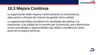 10.3 Mejora Continua
La organización debe mejorar continuamente la conveniencia,
adecuación y eficacia del sistema de gestión de la calidad.
La organización debe considerar los resultados del análisis y la
evaluación, y las salidas de la revisión por la dirección, para determinar
si hay necesidades u oportunidades que deben considerarse como
parte de la mejora continua
 