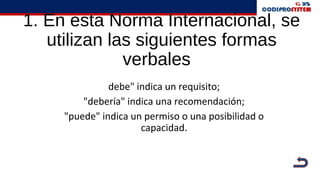 1. En esta Norma Internacional, se
utilizan las siguientes formas
verbales
debe" indica un requisito;
"debería" indica una recomendación;
"puede" indica un permiso o una posibilidad o
capacidad.
 