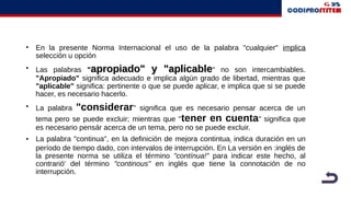 • En la presente Norma Internacional el uso de la palabra "cualquier" implica
selección u opción
• Las palabras ""apropiado" y "aplicableapropiado" y "aplicable" no son intercambiables.
"Apropiado" significa adecuado e implica algún grado de libertad, mientras que
"aplicable" significa: pertinente o que se puede aplicar, e implica que si se puede
hacer, es necesario hacerlo.
• La palabra "considerar" significa que es necesario pensar acerca de un
tema pero se puede excluir; mientras que "tener en cuenta" significa que
es necesario pensár acerca de un tema, pero no se puede excluir.
• La palabra "continua", en la definición de mejora contintuai indica duración en un
período de tiempo dado, con intervalos de interrupción. En La versión en :inglés de
la presente norma se utiliza el término "contínua!" para indicar este hecho, al
contrarió' del término "continous" en inglés que tiene la connotación de no
interrupción.
 