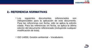 2.- REFERENCIA NORMATIVAS2.- REFERENCIA NORMATIVAS
• Los siguientes documentos referenciados son
indispensables para la aplicación de este documento.
Para las referencias con fecha, sólo se aplica la edición
citada. Para las referencias sin fecha, se aplica la última
edición del documento referenciado (incluyendo cualquier
modificación de ésta).
• ISO 14050, Gestión ambiental – Vocabulario.
 