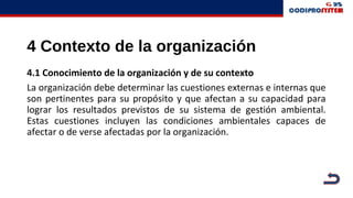 4 Contexto de la organización
4.1 Conocimiento de la organización y de su contexto
La organización debe determinar las cuestiones externas e internas que
son pertinentes para su propósito y que afectan a su capacidad para
lograr los resultados previstos de su sistema de gestión ambiental.
Estas cuestiones incluyen las condiciones ambientales capaces de
afectar o de verse afectadas por la organización.
 