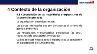 4 Contexto de la organización
4.2 Comprensión de las necesidades y expectativas de
las partes interesadas
La organización debe determinar:
Las partes interesadas que son pertinentes al sistema de
gestión ambiental;
Las necesidades y expectativas pertinentes (es decir,
requisitos) de estas partes interesadas;
Cuáles de estas necesidades y expectativas se convierten
en obligaciones de cumplimiento.
 