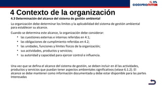 4 Contexto de la organización
4.3 Determinación del alcance del sistema de gestión ambiental
La organización debe determinar los límites y la aplicabilidad del sistema de gestión ambiental
para establecer su alcance.
Cuando se determina este alcance, la organización debe considerar:
• las cuestiones externas e internas referidas en 4.1;
• las obligaciones de cumplimiento referidas en 4.2;
• las unidades, funciones y límites físicos de la organización;
• sus actividades, productos y servicios;
• su autoridad y capacidad para ejercer control e influencia.
Una vez que se defina el alcance del sistema de gestión, se deben incluir en él las actividades,
productos y servicios que puedan tener aspectos ambientales significativos (véase 6.1.2). El
alcance se debe mantener como información documentada y debe estar disponible para las partes
Interesadas
 