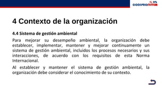 4 Contexto de la organización
4.4 Sistema de gestión ambiental
Para mejorar su desempeño ambiental, la organización debe
establecer, implementar, mantener y mejorar continuamente un
sistema de gestión ambiental, incluidos los procesos necesarios y sus
interacciones, de acuerdo con los requisitos de esta Norma
Internacional.
Al establecer y mantener el sistema de gestión ambiental, la
organización debe considerar el conocimiento de su contexto.
 
