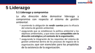 5 Liderazgo
5.1 Liderazgo y compromiso
La alta dirección debe demostrar liderazgo y
compromiso con respecto al sistema de gestión
ambiental:
• asumiendo la obligación de rendir cuentas para la eficacia
del sistema de gestión ambiental;
• asegurando que se establezcan la política ambiental y los
objetivos ambientales, y que estos sean compatibles con la
dirección estratégica y el contexto de la organización;
• asegurando la integración de los requisitos del sistema de
gestión ambiental dentro de los procesos de negocio de la
organización; que son esenciales para los propósitos
de la existencia de la organización.
 