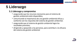 5 Liderazgo
5.1 Liderazgo y compromiso
• asegurando que los recursos necesarios para el sistema de
gestión ambiental estén disponibles;
• comunicando la importancia de una gestión ambiental eficaz y
conforme con los requisitos del sistema de gestión ambiental;
• asegurando que el sistema de gestión ambiental logre los
resultados previstos;
• dirigiendo y apoyando a las personas, para contribuir a la eficacia
del sistema de gestión ambiental
 