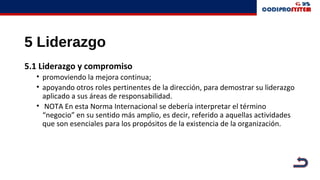 5 Liderazgo
5.1 Liderazgo y compromiso
• promoviendo la mejora continua;
• apoyando otros roles pertinentes de la dirección, para demostrar su liderazgo
aplicado a sus áreas de responsabilidad.
• NOTA En esta Norma Internacional se debería interpretar el término
“negocio” en su sentido más amplio, es decir, referido a aquellas actividades
que son esenciales para los propósitos de la existencia de la organización.
 