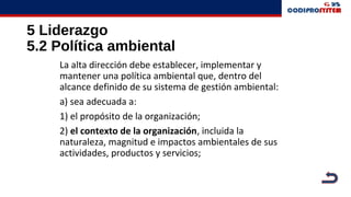 5 Liderazgo
5.2 Política ambiental
La alta dirección debe establecer, implementar y
mantener una política ambiental que, dentro del
alcance definido de su sistema de gestión ambiental:
a) sea adecuada a:
1) el propósito de la organización;
2) el contexto de la organización, incluida la
naturaleza, magnitud e impactos ambientales de sus
actividades, productos y servicios;
 
