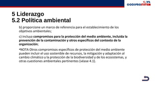 5 Liderazgo
5.2 Política ambiental
b) proporcione un marco de referencia para el establecimiento de los
objetivos ambientales;
c) incluya compromisos para la protección del medio ambiente, incluida la
prevención de la contaminación y otros específicos del contexto de la
organización;
•NOTA Otros compromisos específicos de protección del medio ambiente
pueden incluir el uso sostenible de recursos, la mitigación y adaptación al
cambio climático y la protección de la biodiversidad y de los ecosistemas, y
otras cuestiones ambientales pertinentes (véase 4.1).
 