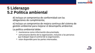 5 Liderazgo
5.2 Política ambiental
d) incluya un compromiso de conformidad con las
obligaciones de cumplimiento;
e) incluya un compromiso de mejora continua del sistema de
gestión ambiental para mejorar el desempeño ambiental.
La política ambiental debe:
• mantenerse como información documentada;
• comunicarse dentro de la organización, inclusive a las personas
que trabajan bajo el control de la organización;
• estar disponible para las partes interesadas.
 