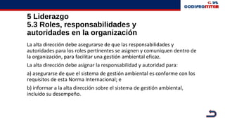5 Liderazgo
5.3 Roles, responsabilidades y
autoridades en la organización
La alta dirección debe asegurarse de que las responsabilidades y
autoridades para los roles pertinentes se asignen y comuniquen dentro de
la organización, para facilitar una gestión ambiental eficaz.
La alta dirección debe asignar la responsabilidad y autoridad para:
a) asegurarse de que el sistema de gestión ambiental es conforme con los
requisitos de esta Norma Internacional; e
b) informar a la alta dirección sobre el sistema de gestión ambiental,
incluido su desempeño.
 