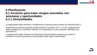 6 Planificación
6.1 Acciones para tratar riesgos asociados con
amenazas y oportunidades
6.1.1 Generalidades
La organización debe planificar e implementar un proceso para cumplir los requisitos de 6.1
Al planificar el sistema de gestión ambiental de 6.1 (es decir, 6.1.2 - 6.1.4), la organización
debe considerar las cuestiones referidas en el apartado 4.1 y los requisitos referidos en el
apartado 4.2.
La organización debe mantener la información documentada necesaria para tener la
confianza en que los procesos se han llevado a cabo según lo planificado.
 