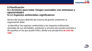6 Planificación
6.1 Acciones para tratar riesgos asociados con amenazas y
oportunidades
6.1.2 Aspectos ambientales significativos
Dentro del alcance definido del sistema de gestión ambiental, la
organización debe:
a) identificar los aspectos ambientales y los impactos ambientales
asociados de sus actividades, productos y servicios que puede controlar y
de aquellos en los que puede influir, desde una perspectiva de ciclo de
vida;
 