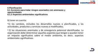 6 Planificación
6.1 Acciones para tratar riesgos asociados con amenazas y
oportunidades
6.1.2 Aspectos ambientales significativos
b) tener en cuenta:
•1) los cambios, incluidos los desarrollos nuevos o planificados, y las
actividades, productos y servicios nuevos o modificados;
• 2) las situaciones anormales y de emergencia potencial identificadas. La
organización debe determinar aquellos aspectos que tengan o puedan tener
un impacto significativo sobre el medio ambiente, es decir, aspectos
ambientales significativos.
 