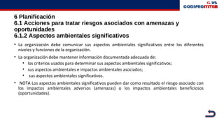 6 Planificación
6.1 Acciones para tratar riesgos asociados con amenazas y
oportunidades
6.1.2 Aspectos ambientales significativos
• La organización debe comunicar sus aspectos ambientales significativos entre los diferentes
niveles y funciones de la organización.
• La organización debe mantener información documentada adecuada de:
• los criterios usados para determinar sus aspectos ambientales significativos;
• sus aspectos ambientales e impactos ambientales asociados;
• sus aspectos ambientales significativos.
• NOTA Los aspectos ambientales significativos pueden dar como resultado el riesgo asociado con
los impactos ambientales adversos (amenazas) o los impactos ambientales beneficiosos
(oportunidades).
 