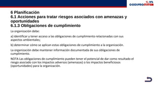 6 Planificación
6.1 Acciones para tratar riesgos asociados con amenazas y
oportunidades
6.1.3 Obligaciones de cumplimiento
La organización debe:
a) identificar y tener acceso a las obligaciones de cumplimiento relacionadas con sus
aspectos ambientales;
b) determinar cómo se aplican estas obligaciones de cumplimiento a la organización.
La organización debe mantener información documentada de sus obligaciones de
cumplimiento.
NOTA Las obligaciones de cumplimiento pueden tener el potencial de dar como resultado el
riesgo asociado con los impactos adversos (amenazas) o los impactos beneficiosos
(oportunidades) para la organización.
 