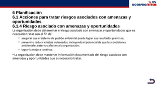 6 Planificación
6.1 Acciones para tratar riesgos asociados con amenazas y
oportunidades
6.1.4 Riesgo asociado con amenazas y oportunidades
La organización debe determinar el riesgo asociado con amenazas y oportunidades que es
necesario tratar con el fin de:
• asegurar que el sistema de gestión ambiental pueda lograr sus resultados previstos;
• prevenir o reducir efectos indeseados, incluyendo el potencial de que las condiciones
ambientales externas afecten a la organización;
• lograr la mejora continua.
• La organización debe mantener información documentada del riesgo asociado con
amenazas y oportunidades que es necesario tratar.
 