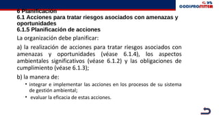6 Planificación
6.1 Acciones para tratar riesgos asociados con amenazas y
oportunidades
6.1.5 Planificación de acciones
La organización debe planificar:
a) la realización de acciones para tratar riesgos asociados con
amenazas y oportunidades (véase 6.1.4), los aspectos
ambientales significativos (véase 6.1.2) y las obligaciones de
cumplimiento (véase 6.1.3);
b) la manera de:
• integrar e implementar las acciones en los procesos de su sistema
de gestión ambiental;
• evaluar la eficacia de estas acciones.
 