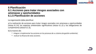 6 Planificación
6.1 Acciones para tratar riesgos asociados con
amenazas y oportunidades
6.1.5 Planificación de acciones
La organización debe planificar:
a) la realización de acciones para tratar riesgos asociados con amenazas y oportunidades
(véase 6.1.4), los aspectos ambientales significativos (véase 6.1.2) y las obligaciones de
cumplimiento (véase 6.1.3);
b) la manera de:
• integrar e implementar las acciones en los procesos de su sistema de gestión ambiental;
• evaluar la eficacia de estas acciones.
 