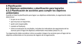 6 Planificación
6.2 Objetivos ambientales y planificación para lograrlos
6.2.2 Planificación de acciones para cumplir los objetivos
ambientales
Cuando se hace la planificación para lograr sus objetivos ambientales, la organización debe
determinar:
• lo que se va a hacer;
• qué recursos se requerirán;
• quién será responsable;
• cuándo se finalizará;
• cómo se evaluarán los resultados, incluidos los indicadores de seguimiento de los
avances para el logro de objetivos ambientales mesurables (véase 9.1.1).
•La organización debe considerar cómo se pueden integrar las acciones para el logro de los
objetivos ambientales en los procesos de negocio de la organización.
 