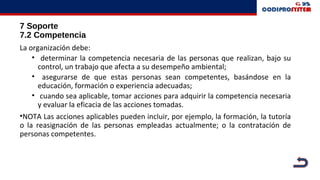 7 Soporte
7.2 Competencia
La organización debe:
• determinar la competencia necesaria de las personas que realizan, bajo su
control, un trabajo que afecta a su desempeño ambiental;
• asegurarse de que estas personas sean competentes, basándose en la
educación, formación o experiencia adecuadas;
• cuando sea aplicable, tomar acciones para adquirir la competencia necesaria
y evaluar la eficacia de las acciones tomadas.
•NOTA Las acciones aplicables pueden incluir, por ejemplo, la formación, la tutoría
o la reasignación de las personas empleadas actualmente; o la contratación de
personas competentes.
 